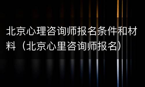 北京心理咨询师报名条件和材料（北京心里咨询师报名）