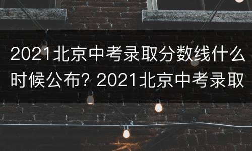 2021北京中考录取分数线什么时候公布? 2021北京中考录取分数线什么时候出