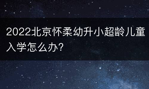 2022北京怀柔幼升小超龄儿童入学怎么办?