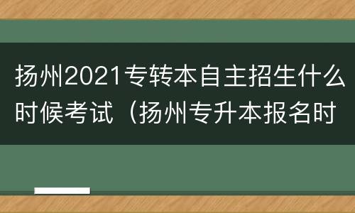 扬州2021专转本自主招生什么时候考试（扬州专升本报名时间）