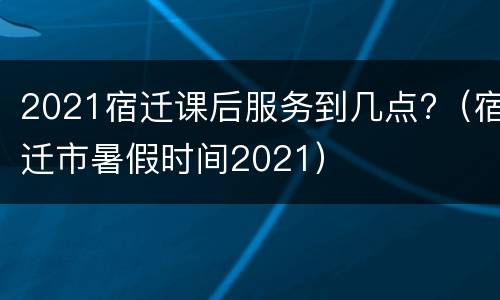 2021宿迁课后服务到几点?（宿迁市暑假时间2021）