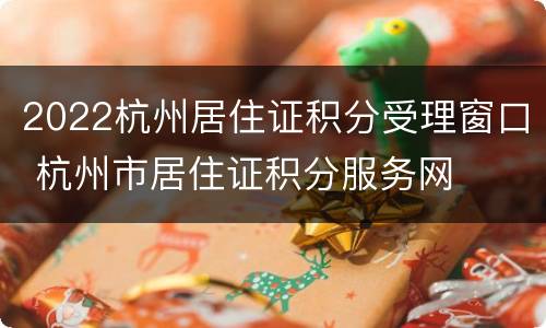 2022杭州居住证积分受理窗口 杭州市居住证积分服务网