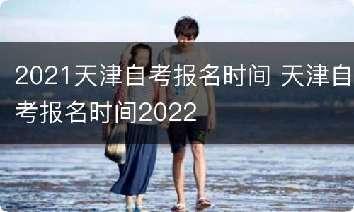 2021天津自考报名时间 天津自考报名时间2022