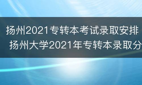 扬州2021专转本考试录取安排 扬州大学2021年专转本录取分数线