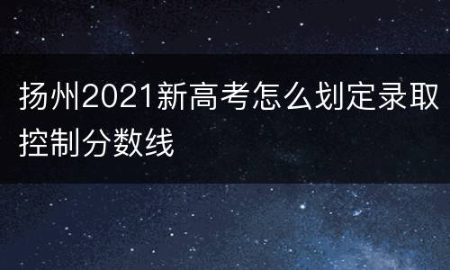 扬州2021新高考怎么划定录取控制分数线