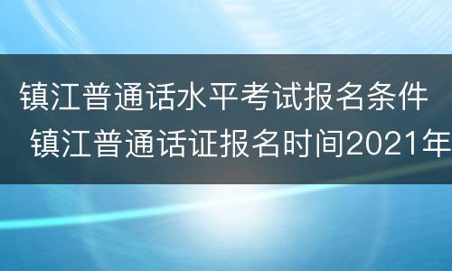 镇江普通话水平考试报名条件 镇江普通话证报名时间2021年考试时间