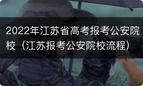 2022年江苏省高考报考公安院校（江苏报考公安院校流程）