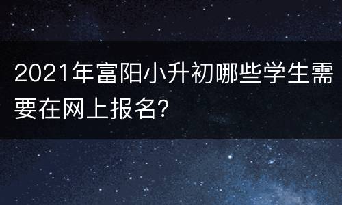 2021年富阳小升初哪些学生需要在网上报名？