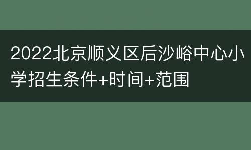 2022北京顺义区后沙峪中心小学招生条件+时间+范围