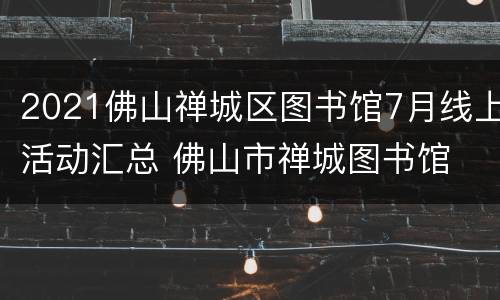 2021佛山禅城区图书馆7月线上活动汇总 佛山市禅城图书馆