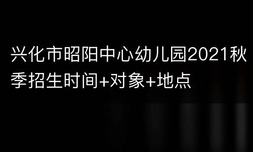 兴化市昭阳中心幼儿园2021秋季招生时间+对象+地点