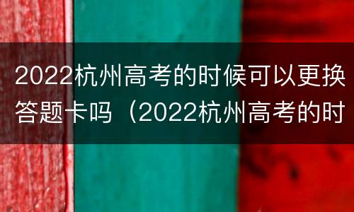 2022杭州高考的时候可以更换答题卡吗（2022杭州高考的时候可以更换答题卡吗）