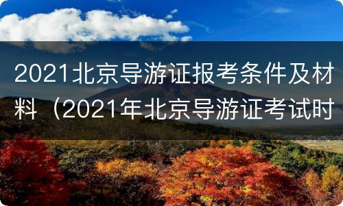 2021北京导游证报考条件及材料（2021年北京导游证考试时间）