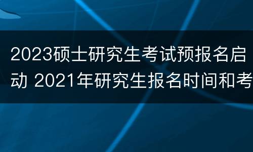 2023硕士研究生考试预报名启动 2021年研究生报名时间和考试时间