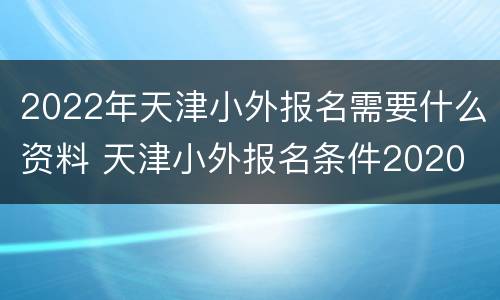 2022年天津小外报名需要什么资料 天津小外报名条件2020