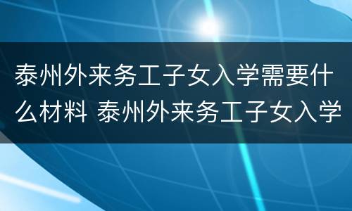 泰州外来务工子女入学需要什么材料 泰州外来务工子女入学需要什么材料呢