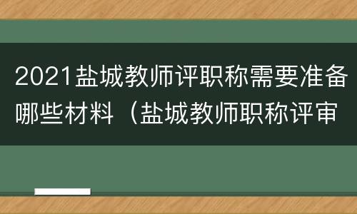 2021盐城教师评职称需要准备哪些材料（盐城教师职称评审）