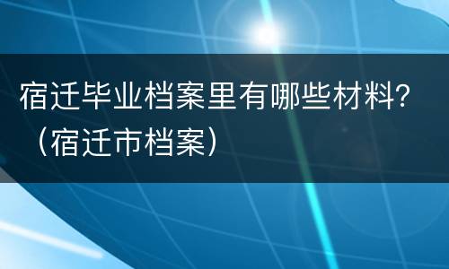 宿迁毕业档案里有哪些材料？（宿迁市档案）