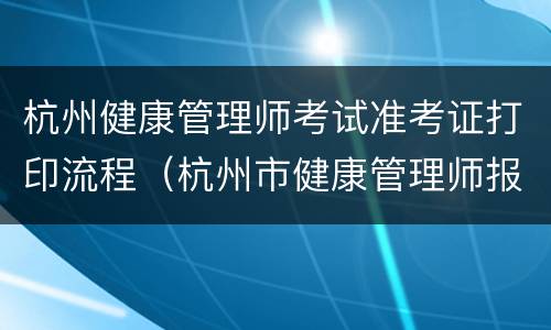 杭州健康管理师考试准考证打印流程（杭州市健康管理师报名）