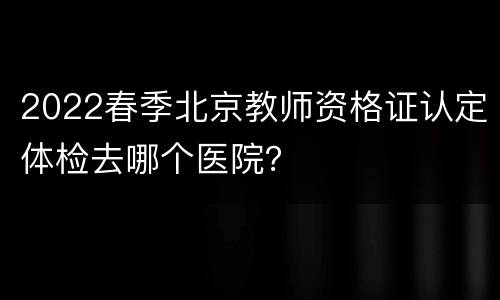 2022春季北京教师资格证认定体检去哪个医院？