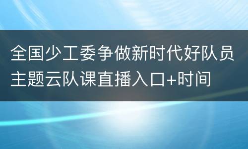 全国少工委争做新时代好队员主题云队课直播入口+时间