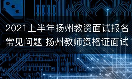 2021上半年扬州教资面试报名常见问题 扬州教师资格证面试报名时间