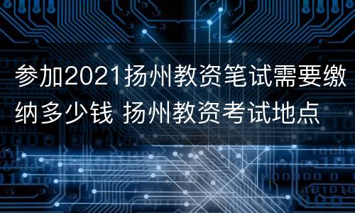 参加2021扬州教资笔试需要缴纳多少钱 扬州教资考试地点