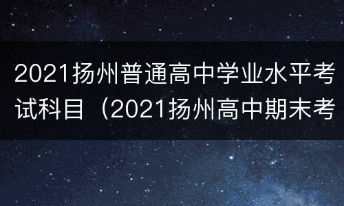 2021扬州普通高中学业水平考试科目（2021扬州高中期末考试时间）