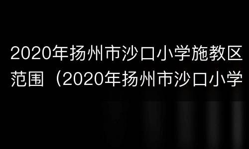 2020年扬州市沙口小学施教区范围（2020年扬州市沙口小学施教区范围是什么）