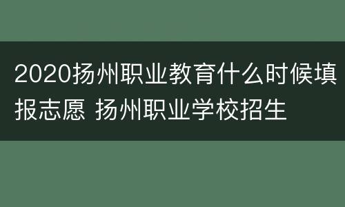 2020扬州职业教育什么时候填报志愿 扬州职业学校招生