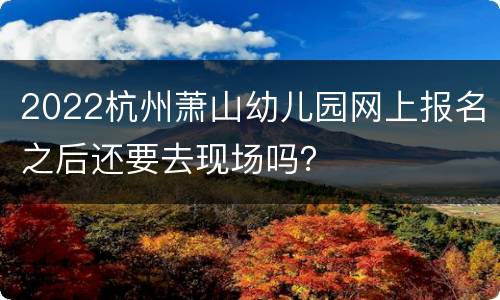 2022杭州萧山幼儿园网上报名之后还要去现场吗？