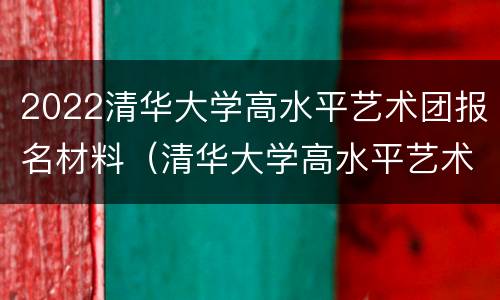 2022清华大学高水平艺术团报名材料（清华大学高水平艺术团2022招生简章）