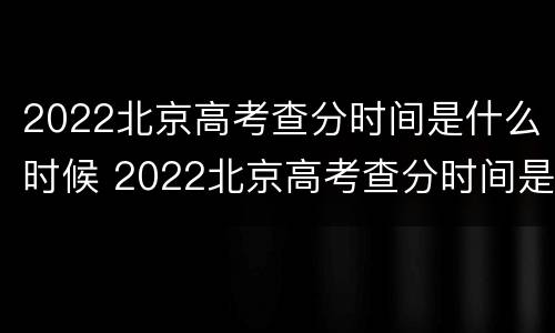 2022北京高考查分时间是什么时候 2022北京高考查分时间是什么时候开始