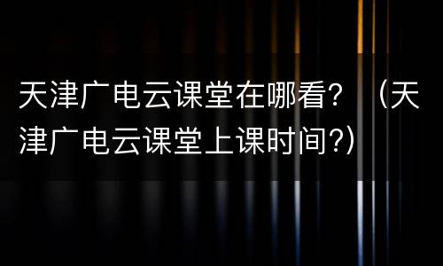 天津广电云课堂在哪看？（天津广电云课堂上课时间?）