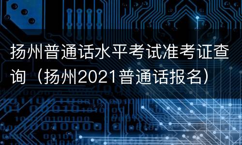 扬州普通话水平考试准考证查询（扬州2021普通话报名）