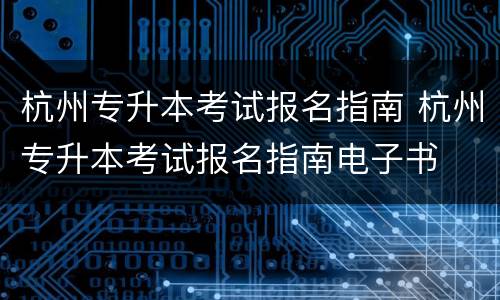 杭州专升本考试报名指南 杭州专升本考试报名指南电子书