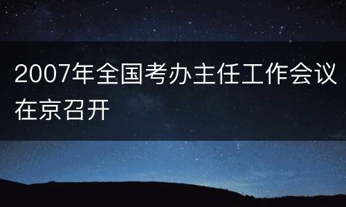 2007年全国考办主任工作会议在京召开