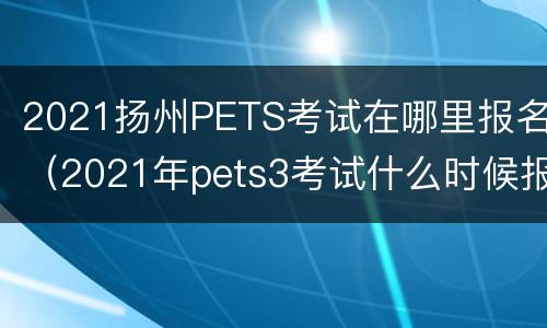 2021扬州PETS考试在哪里报名（2021年pets3考试什么时候报名）