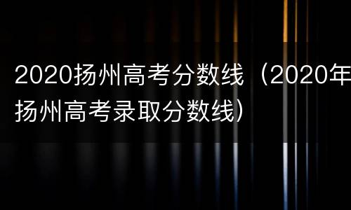 2020扬州高考分数线（2020年扬州高考录取分数线）