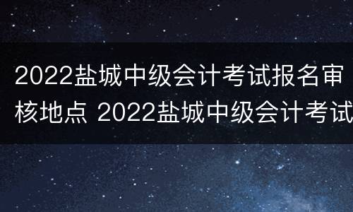 2022盐城中级会计考试报名审核地点 2022盐城中级会计考试报名审核地点在哪里