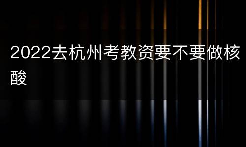 2022去杭州考教资要不要做核酸