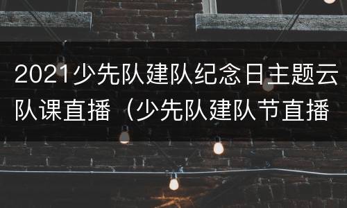 2021少先队建队纪念日主题云队课直播（少先队建队节直播）