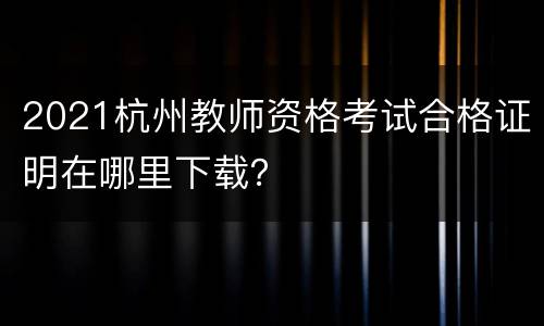 2021杭州教师资格考试合格证明在哪里下载？