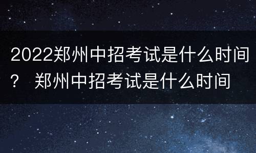 2022郑州中招考试是什么时间？ 郑州中招考试是什么时间