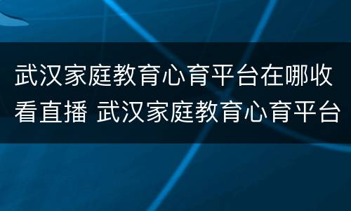 武汉家庭教育心育平台在哪收看直播 武汉家庭教育心育平台在哪收看直播课程