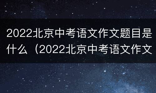 2022北京中考语文作文题目是什么（2022北京中考语文作文题目是什么题）