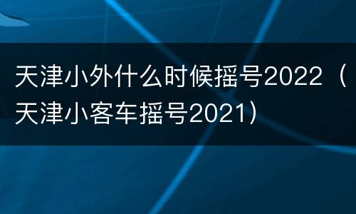 天津小外什么时候摇号2022（天津小客车摇号2021）