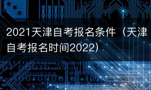 2021天津自考报名条件（天津自考报名时间2022）