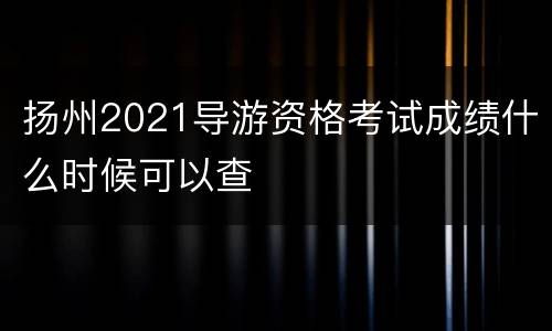 扬州2021导游资格考试成绩什么时候可以查