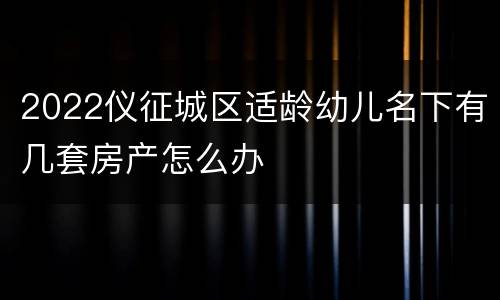 2022仪征城区适龄幼儿名下有几套房产怎么办